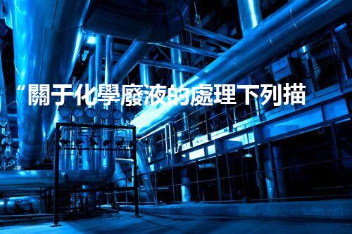 “關于化學廢液的處理下列描述正確的是——環(huán)保新篇章，清潔生產新標桿”